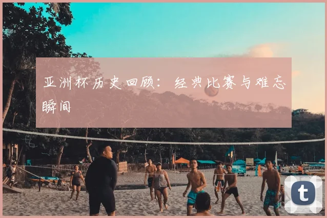 亚洲杯历史回顾：经典比赛与难忘瞬间