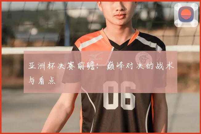 亚洲杯决赛前瞻：巅峰对决的战术与看点
