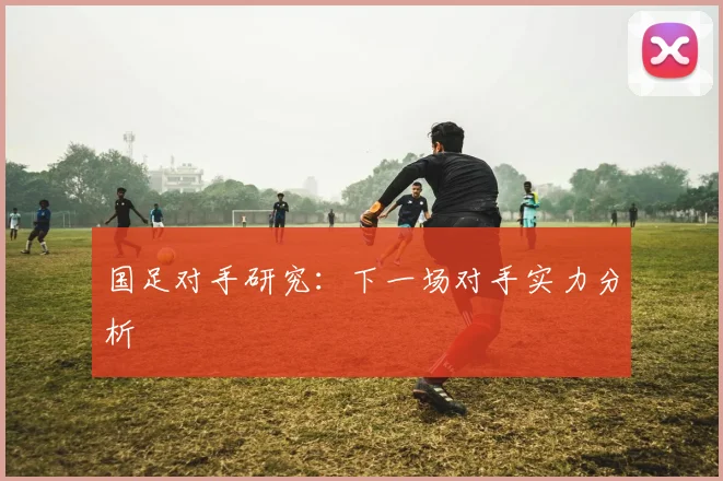 国足对手研究：下一场对手实力分析