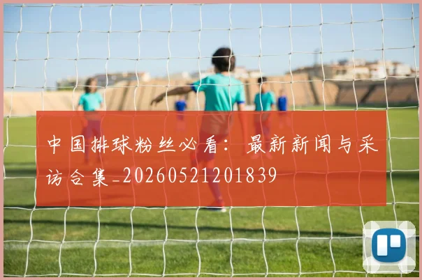 中国排球粉丝必看:最新新闻与采访合集_20260521201839