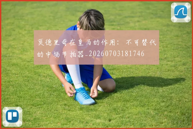 莫德里奇在皇马的作用：不可替代的中场节拍器_20260703181746
