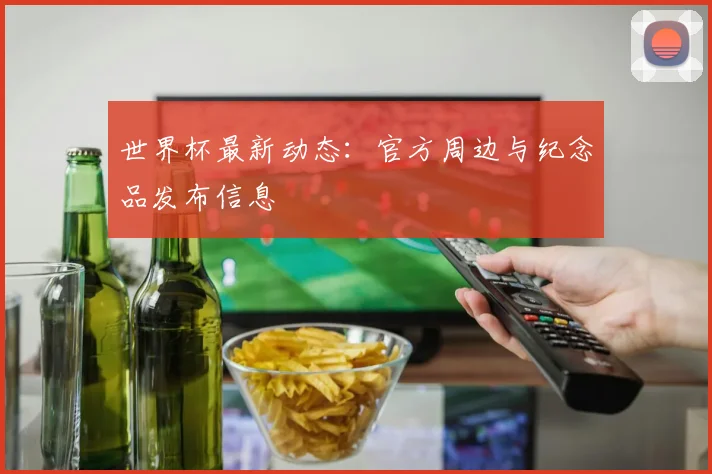 世界杯最新动态:官方周边与纪念品发布信息