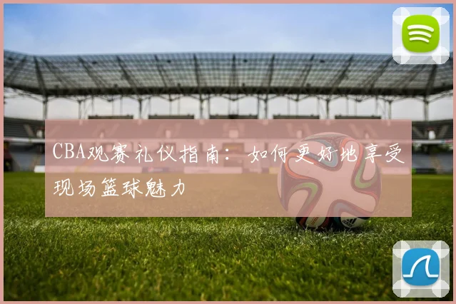 CBA观赛礼仪指南：如何更好地享受现场篮球魅力