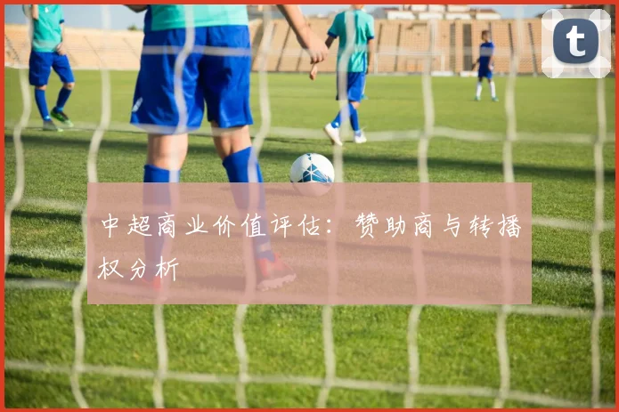中超商业价值评估:赞助商与转播权分析