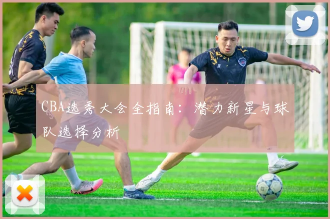 CBA选秀大会全指南：潜力新星与球队选择分析