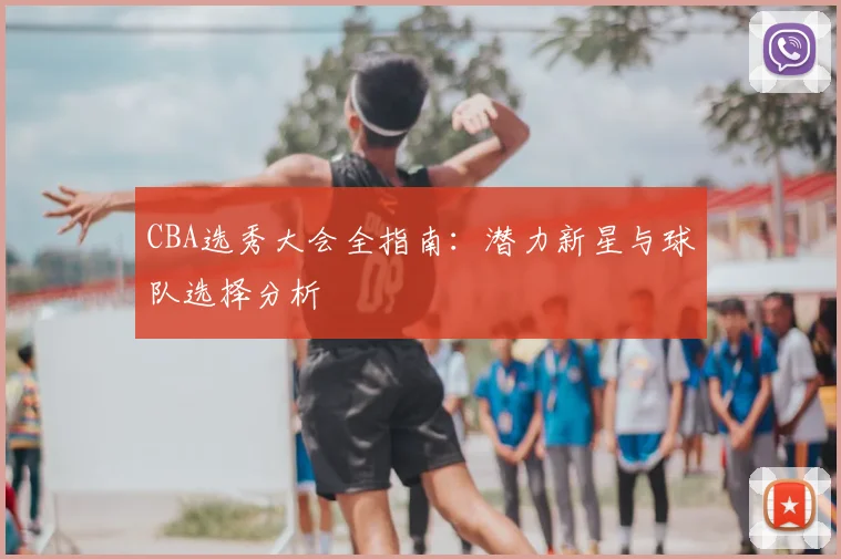 CBA选秀大会全指南：潜力新星与球队选择分析