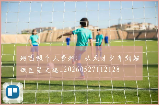 姆巴佩个人资料：从天才少年到超级巨星之路_20260527112128