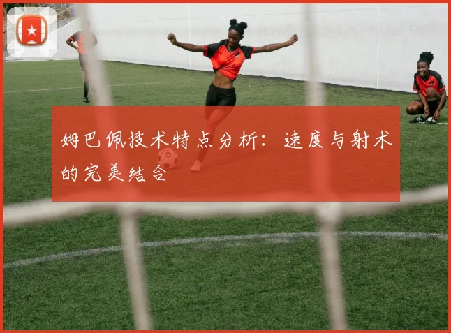 姆巴佩技术特点分析：速度与射术的完美结合