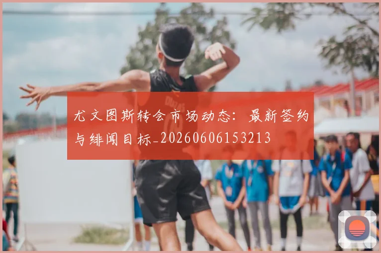 尤文图斯转会市场动态:最新签约与绯闻目标_20260606153213