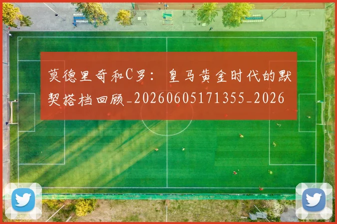 莫德里奇和C罗:皇马黄金时代的默契搭档回顾_20260605171355_20260703181745