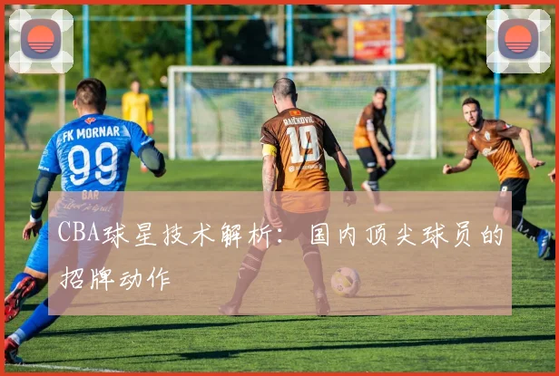 CBA球星技术解析：国内顶尖球员的招牌动作