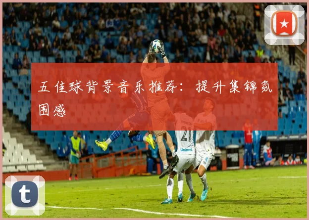 五佳球背景音乐推荐：提升集锦氛围感