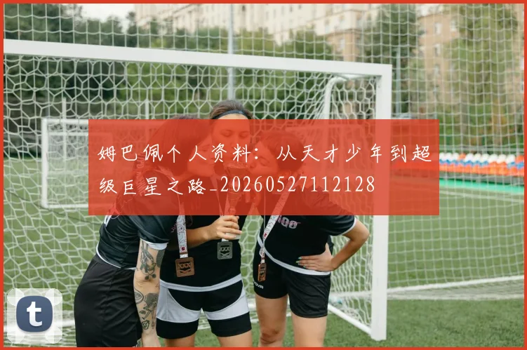 姆巴佩个人资料：从天才少年到超级巨星之路_20260527112128