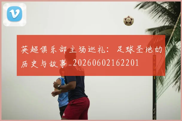 英超俱乐部主场巡礼:足球圣地的历史与故事_20260602162201