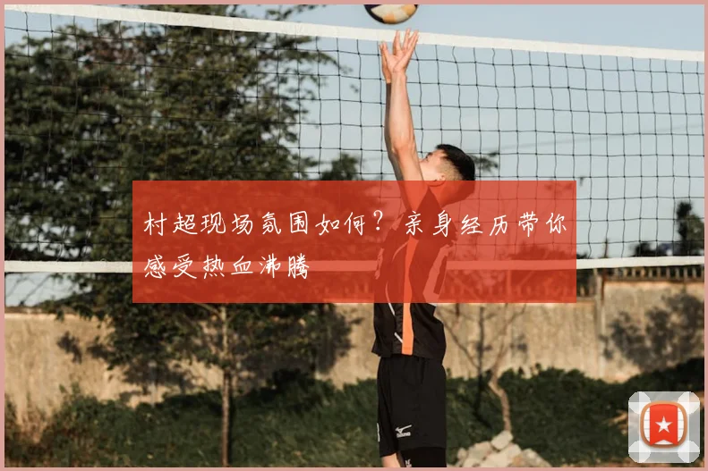村超现场氛围如何？亲身经历带你感受热血沸腾
