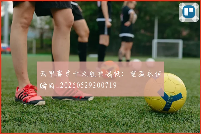 西甲赛季十大经典战役：重温永恒瞬间_20260529200719