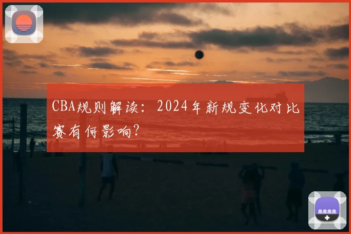 CBA规则解读：2024年新规变化对比赛有何影响？