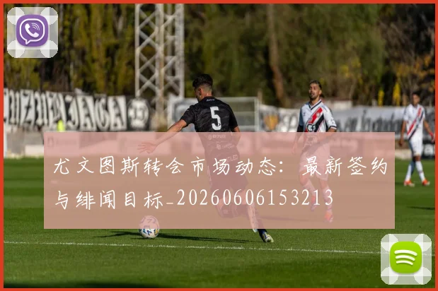 尤文图斯转会市场动态：最新签约与绯闻目标_20260606153213