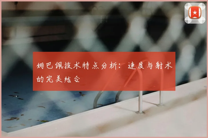 姆巴佩技术特点分析：速度与射术的完美结合